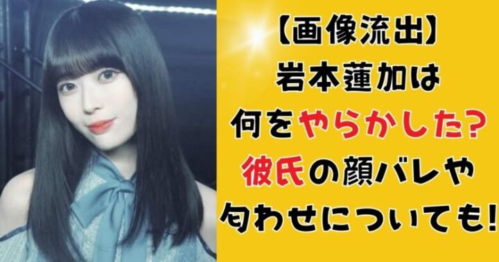 【画像流出】岩本蓮加は何をやらかした?彼氏の顔バレや匂わせについても!