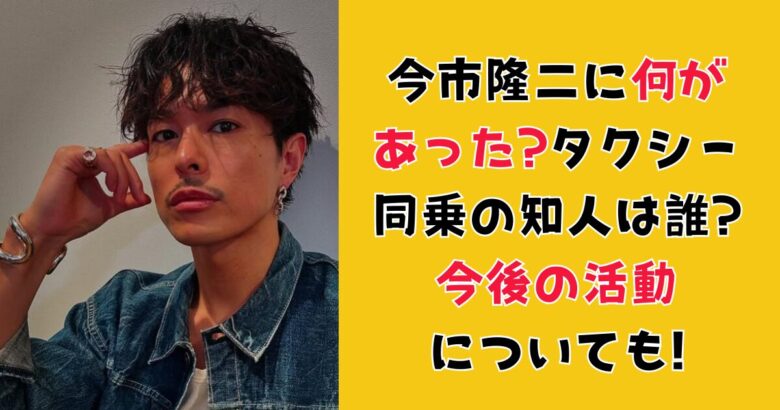 今市隆二に何が あった?タクシー 同乗の知人は誰? 今後の活動 についても!